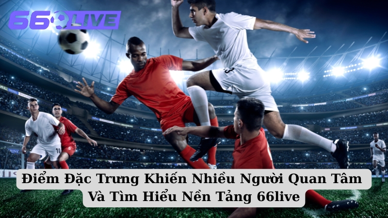 Điểm Đặc Trưng Khiến Nhiều Người Quan Tâm Và Tìm Hiểu Nền Tảng 66live
