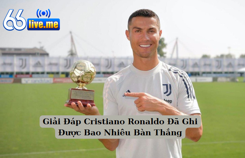 Giải Đáp Cristiano Ronaldo Đã Ghi Được Bao Nhiêu Bàn Thắng